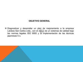 OBJETIVO GENERAL


 Diagnosticar y desarrollar un plan de mejoramiento a la empresa
  Lácteos San Carlos Ltda., con el apoyo de un sistemas de calidad bajo
  las normas legales ISO 9000 y la implementación de las técnicas
  japonesas 5 s.
 