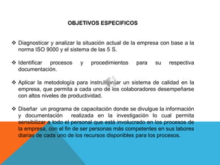 OBJETIVOS ESPECIFICOS


 Diagnosticar y analizar la situación actual de la empresa con base a la
  norma ISO 9000 y el sistema de las 5 S.

 Identificar procesos     y   procedimientos    para    su    respectiva
  documentación.

 Aplicar la metodología para instrumentar un sistema de calidad en la
  empresa, que permita a cada uno de los colaboradores desempeñarse
  con altos niveles de productividad.

 Diseñar un programa de capacitación donde se divulgue la información
  y documentación        realizada en la investigación lo cual permita
  sensibilizar a todo el personal que está involucrado en los procesos de
  la empresa, con el fin de ser personas más competentes en sus labores
  diarias de cada uno de los recursos disponibles para los procesos.
 