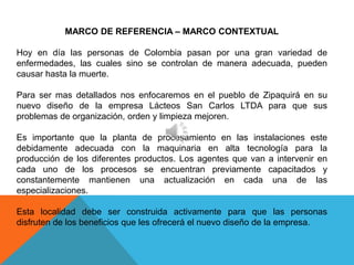 MARCO DE REFERENCIA – MARCO CONTEXTUAL

Hoy en día las personas de Colombia pasan por una gran variedad de
enfermedades, las cuales sino se controlan de manera adecuada, pueden
causar hasta la muerte.

Para ser mas detallados nos enfocaremos en el pueblo de Zipaquirá en su
nuevo diseño de la empresa Lácteos San Carlos LTDA para que sus
problemas de organización, orden y limpieza mejoren.

Es importante que la planta de procesamiento en las instalaciones este
debidamente adecuada con la maquinaria en alta tecnología para la
producción de los diferentes productos. Los agentes que van a intervenir en
cada uno de los procesos se encuentran previamente capacitados y
constantemente mantienen una actualización en cada una de las
especializaciones.

Esta localidad debe ser construida activamente para que las personas
disfruten de los beneficios que les ofrecerá el nuevo diseño de la empresa.
 