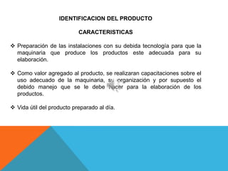 IDENTIFICACION DEL PRODUCTO

                           CARACTERISTICAS

 Preparación de las instalaciones con su debida tecnología para que la
  maquinaria que produce los productos este adecuada para su
  elaboración.

 Como valor agregado al producto, se realizaran capacitaciones sobre el
  uso adecuado de la maquinaria, su organización y por supuesto el
  debido manejo que se le debe hacer para la elaboración de los
  productos.

 Vida útil del producto preparado al día.
 