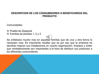 DESCRIPCION DE LOS CONSUMIDORES O BENEFICIARIOS DEL
                         PRODUCTO


Comunidades:

 Pueblo de Zipaquirá
 Familias de estratos 1, 2 y 3

Se enfatizara mucho mas en aquellas familias que de una u otra forma lo
necesitan mas. Es importante resaltar que es por eso que la empresa ha
decidido mejorar sus instalaciones en cuanto organización, limpieza y orden
que verdaderamente son importantes a la hora de distribuir sus productos a
los diferentes consumidores.
 