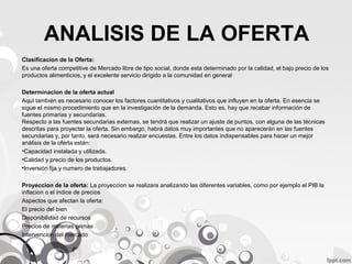 ANALISIS DE LA OFERTA
Clasificacion de la Oferta:
Es una oferta competitive de Mercado libre de tipo social, donde esta determinado por la calidad, el bajo precio de los
productos alimenticios, y el excelente servicio dirigido a la comunidad en general
Determinacion de la oferta actual
Aquí también es necesario conocer los factores cuantitativos y cualitativos que influyen en la oferta. En esencia se
sigue el mismo procedimiento que en la investigación de la demanda. Esto es, hay que recabar información de
fuentes primarias y secundarias.
Respecto a las fuentes secundarias externas, se tendrá que realizar un ajuste de puntos, con alguna de las técnicas
descritas para proyectar la oferta. Sin embargo, habrá datos muy importantes que no aparecerán en las fuentes
secundarias y, por tanto, será necesario realizar encuestas. Entre los datos indispensables para hacer un mejor
análisis de la oferta están:
•Capacidad instalada y utilizada.
•Calidad y precio de los productos.
•Inversión fija y numero de trabajadores.
Proyeccion de la oferta: La proyeccion se realizara analizando las diferentes variables, como por ejemplo el PIB la
inflacion o el indice de precios
Aspectos que afectan la oferta:
El precio del bien
Disponibilidad de recursos
Precios de materias primas
Intervencion del mercado

 