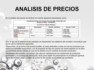 ANALISIS DE PRECIOS
En el analisis de precios se tendran en cuenta aspectos importantes como:

•Por lo que de lo anteriormente señalado se desprenden los objetivos del comedor comunitario que
serían por lo menos los siguientes:
•Determinar, en la forma más exacta posible, el costo atribuible a cada uno de los productos que
elabora el comedor comunitario, con el propósito de fijar los precios de venta basados en el claro
conocimiento de los valores en que se ha debido incurrir durante el proceso productivo.
•Necesidad del comedor comunitario de valorizar debidamente las existencias de productos
terminados y en proceso de fabricación, tanto para objeto de presentación en el balance general
como así también para proceder al costeo de las ventas en el estado de resultados.

 