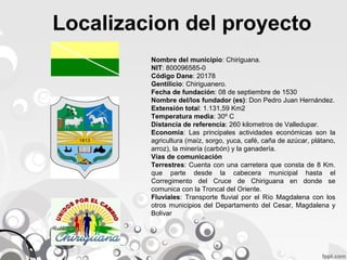 Localizacion del proyecto
Nombre del municipio: Chiriguana.
NIT: 800096585-0
Código Dane: 20178
Gentilicio: Chiriguanero.
Fecha de fundación: 08 de septiembre de 1530
Nombre del/los fundador (es): Don Pedro Juan Hernández.
Extensión total: 1.131,59 Km2
Temperatura media: 30º C
Distancia de referencia: 260 kilometros de Valledupar.
Economía: Las principales actividades económicas son la
agricultura (maíz, sorgo, yuca, café, caña de azúcar, plátano,
arroz), la minería (carbón) y la ganadería.
Vías de comunicación
Terrestres: Cuenta con una carretera que consta de 8 Km.
que parte desde la cabecera municipal hasta el
Corregimento del Cruce de Chiriguana en donde se
comunica con la Troncal del Oriente.
Fluviales: Transporte fluvial por el Río Magdalena con los
otros municipios del Departamento del Cesar, Magdalena y
Bolivar

 