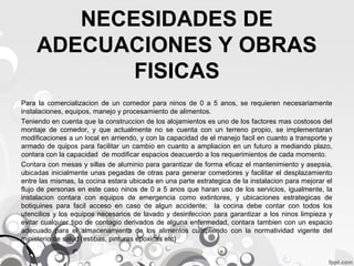 NECESIDADES DE
ADECUACIONES Y OBRAS
FISICAS
Para la comercializacion de un comedor para ninos de 0 a 5 anos, se requieren necesariamente
instalaciones, equipos, manejo y procesamiento de alimentos.
Teniendo en cuenta que la construccion de los alojamientos es uno de los factores mas costosos del
montaje de comedor, y que actualmente no se cuenta con un terreno propio, se implementaran
modificaciones a un local en arriendo, y con la capacidad de el manejo facil en cuanto a transporte y
armado de quipos para facilitar un cambio en cuanto a ampliacion en un futuro a mediando plazo,
contara con la capacidad de modificar espacios deacuerdo a los requerimientos de cada momento.
Contara con mesas y sillas de aluminio para garantizar de forma eficaz el mantenimiento y asepsia,
ubicadas inicialmente unas pegadas de otras para generar comedores y facilitar el desplazamiento
entre las mismas, la cocina estara ubicada en una parte estrategica de la instalacion para mejorar el
flujo de personas en este caso ninos de 0 a 5 anos que haran uso de los servicios, igualmente, la
instalacion contara con equipos de emergencia como extintores, y ubicaciones estrategicas de
botiquines para facil acceso en caso de algun accidente; la cocina debe contar con todos los
utencilios y los equipos necesarios de lavado y desinfeccion para garantizar a los ninos limpieza y
evitar cualquier tipo de contagio derivados de alguna enfermedad, contara tambien con un espacio
adecuado para el almacenamiento de los alimentos cumpliendo con la normatividad vigente del
ministerio de salud (estibas, pinturas epoxicas etc)

 