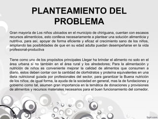 PLANTEAMIENTO DEL
PROBLEMA
Gran mayoría de Los niños ubicados en el municipio de chiriguana, cuentan con escasos
recursos alimenticios, esto conlleva necesariamente a plantear una solución alimenticia y
nutritiva, para así, apoyar de forma eficiente y eficaz el crecimiento sano de los niños,
ampliando las posibilidades de que en su edad adulta puedan desempeñarse en la vida
profesional-productiva
Tiene como uno de los propósitos principales Llegar ha brindar el alimento no solo en el
área urbana si no también en el área rural y los alrededores; Para la alimentación y
nutrición de niños es conveniente mejorar la calidad de alimentos que consumen a
diario, estos deben contar con la cantidad de clorhidratos y proteína equivalentes en una
dieta nutricional guiada por profesionales del sector, para garantizar la Buena nutrición
de los niños; de igual forma, la ayuda de la sociedad en general, mas la de fundaciones y
gobierno como tal, asumen gran importancia en la temática de donaciones y provisiones
de alimentos y recursos materiales necesarios para el buen funcionamiento del comedor.

 