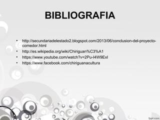 BIBLIOGRAFIA
•
•
•
•

http://secundariadelestado2.blogspot.com/2013/06/conclusion-del-proyectocomedor.html
http://es.wikipedia.org/wiki/Chiriguan%C3%A1
https://www.youtube.com/watch?v=2Pu-I4W9ExI
https://www.facebook.com/chiriguanacultura

 