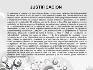 JUSTIFICACION
El análisis de la realidad que nos rodea nos lleva a convencernos cada día más de la necesidad
de formar para asumir el reto del conflicto como fuente de progreso. Los jóvenes del mañana son
la preocupación de nuestra sociedad, donde el desarrollo de los programas les enseñe a convivir
y a resolver sin violencia los conflictos a los que se vean enfrentados diariamente, en los distintos
espacios de socialización. El ambiente que se les brinda a los niños que asisten a nuestra
sociedad y los diversos proyectos de aula que se realizan para mejorar su bienestar y en pro de
su normal desarrollo emocional contribuye en algo, pero no son suficientes para satisfacer sus
necesidades. Por eso nos hemos propuesto generar un espacio físico y humano para poner en
funcionamiento y operación un COMEDOR COMUNITARIO INFANTIL que promueva la seguridad
alimentaria, ofreciendo raciones de lunes a viernes a niños y niñas en condiciones de
vulnerabilidad y pobreza con niveles de sisben 1 y 2, de la población del municipio y otros
municipios aledaños, en búsqueda de mejorar sus condiciones de nutrición y calidad integral de
vida y ofrecer un seguimiento profesional de la evolución que este grupo tenga y desarrolle a
través del tiempo y evaluar las estrategias que hayan dado mejores resultados para buscar la
multiplicación de esta experiencia. Para esto, debemos gestionar recursos con distintas
instituciones que ofrezcan posibilidades claras para que el Comedor Comunitario pueda tener una
cobertura total de los estudiantes de nuestra comunidad. Además, nuestra intención es vincular
como parte de este programa a los padres de familia para que asuman funciones de cocineras y
ayudantes de cocina, esto nos permitirá saber que tanto compromiso y dedicación posee la
población para seguir adelante con nuestros proyectos y de esta manera poder beneficiar a
muchas personas más.

 