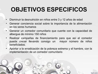 OBJETIVOS ESPECIFICOS
• Disminuir la desnutrición en niños entre 3 y 12 años de edad
• Generar conciencia social sobre la importancia de la alimentación
en los seres humanos
• Generar un comedor comunitario que cuente con la capacidad de
albergue de mínimo 150 niños
• Realizar campañas de financiamiento para que así el comedor
pueda crecer llevando consigo un
mayor número de niños
beneficiados.
• Aportar a la erradicación de la pobreza extrema y el hambre, con la
implementación de un comedor comunitario

 