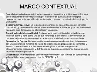 MARCO CONTEXTUAL
Para el desarrollo de esta actividad es necesario puntualizar y unificar conceptos y asi
poder articular la teoria y la practica; por lo anterior se puntualizaran conceptos
necesarios para entender el funcionamiento del comedor comunitario del municipio de
Chiriguana:
Coordinador Operativo: Es la persona responsible de la coordinacion del comedor
comunitario, y tiene como funciones el desarrollo de las actividades y los resultados de la
operacion total del servicio de alimentacion y nutricion
Coordinador de Inlusion Social: Es la persona responsible de las actividades de
inclusion social y tiene como una de sus funciones el desarrollar la coordinacion el
preparer y ejecutar un plan de accion de inclusion social del comedor comunitario
Operarios de Cocina: Deberan residir preferiblemente en el municipio, deben contar
con una experiencia miniama de 1 ano de experiencia en preparacion de laimentos y
servicio d elos mismos, sus funciones esta dirigidas a recibo, manipulacion,
almacenamiento, preparacion y distribucion de los alimentos siguiendo los parametros
tecnicas sanitarias para tal fin
Usuarios:son los beneficiaries del comedor comunitario, son familias en condiciones de
vulnerabilidad y pobreza, con el nivel de SISBEN 1 y 2

 