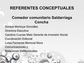 REFERENTES CONCEPTUALES
Comedor comunitario Saldarriaga
Concha
Soraya Montoya González
Directora Ejecutiva
Carolina Cuevas Melo Gerente de inversión Social
Coordinación Editorial
Luisa Fernanda Berrocal Mora
Comunicaciones y
Relaciones Institucionales

 