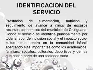 IDENTIFICACION DEL
SERVICIO
Prestacion
de
alimentacion,
nutricion
y
seguimiento de avance a ninos de escasos
recursos economicos del municipio de Chiriguana,
Donde el servicio se identifica principalmente por
toda la labor de inclusion social y el impacto sociocultural que tendra en la comunidad infantil
abarcando ejes importantes como los academicos,
familiars, sociales, culturales deportivos y demas
que hacen parte de una sociedad sana

 