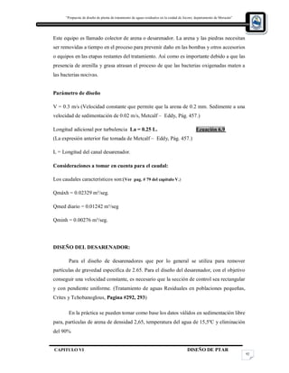 “Propuesta de diseño de planta de tratamiento de aguas residuales en la cuidad de Jocoro, departamento de Morazán”
CAPITULO VI DISEÑO DE PTAR
92
Este equipo es llamado colector de arena o desarenador. La arena y las piedras necesitan
ser removidas a tiempo en el proceso para prevenir daño en las bombas y otros accesorios
o equipos en las etapas restantes del tratamiento. Así como es importante debido a que las
presencia de arenilla y grasa atrasan el proceso de que las bacterias oxigenadas maten a
las bacterias nocivas.
Parámetro de diseño
V = 0.3 m/s (Velocidad constante que permite que la arena de 0.2 mm. Sedimente a una
velocidad de sedimentación de 0.02 m/s, Metcalf – Eddy, Pág. 457.)
Longitud adicional por turbulencia La = 0.25 L. Ecuación 6.9
(La expresión anterior fue tomada de Metcalf – Eddy, Pág. 457.)
L = Longitud del canal desarenador.
Consideraciones a tomar en cuenta para el caudal:
Los caudales característicos son:(Ver pag. # 79 del capítulo V.)
Qmáxh = 0.02329 m³/seg.
Qmed diario = 0.01242 m³/seg
Qminh = 0.00276 m³/seg.
DISEÑO DEL DESARENADOR:
Para el diseño de desarenadores que por lo general se utiliza para remover
partículas de gravedad especifica de 2.65. Para el diseño del desarenador, con el objetivo
conseguir una velocidad constante, es necesario que la sección de control sea rectangular
y con pendiente uniforme. (Tratamiento de aguas Residuales en poblaciones pequeñas,
Crites y Tchobanoglous, Pagina #292, 293)
En la práctica se pueden tomar como base los datos válidos en sedimentación libre
para, partículas de arena de densidad 2,65, temperatura del agua de 15,5ºC y eliminación
del 90%
 