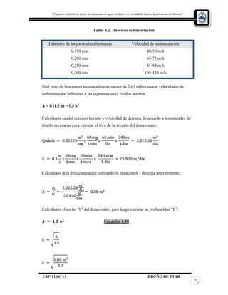 “Propuesta de diseño de planta de tratamiento de aguas residuales en la cuidad de Jocoro, departamento de Morazán”
CAPITULO VI DISEÑO DE PTAR
93
Tabla 6.2. Datos de sedimentación
Diámetro de las partículas eliminadas Velocidad de sedimentación
0,150 mm 40-50 m/h
0,200 mm 65-75 m/h
0,250 mm 85-95 m/h
0,300 mm 105-120 m/h
Si el peso de la arena es sustancialmente menor de 2,65 deben usarse velocidades de
sedimentación inferiores a las expuestas en el cuadro anterior.
A = b (1.5 b) = 1.5 b2
Calculando caudal máximo horario y velocidad de derrame de acuerdo a las unidades de
diseño necesarias para calcular el área de la sección del desarenador:
Calculando área del desarenador utilizando la ecuación 6.1 descrita anteriormente:
Calculando el ancho “b” del desarenador para luego calcular su profundidad “h”:
Ecuación 6.10
 