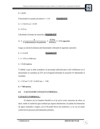 “Propuesta de diseño de planta de tratamiento de aguas residuales en la cuidad de Jocoro, departamento de Morazán”
CAPITULO VI DISEÑO DE PTAR
94
Conociendo b se puede encontrar h = 1.5 b Ecuación 6.11
h = 1.5 (0.23 m ) = 0.345
h = 0.35 m
Calculando el tiempo de retención tr Ecuación 6.12
Luego se calcula la distancia del desarenador utilizando la siguiente expresión:
Ecuación 6.13
Y debido a que se debe considerar un porcentaje adicional para evitar turbulencia en el
desarenador se considera un 25% de la longitud utilizando le ecuación 6.9 obteniendo el
resultado:
L = 5.25 mt * 1.25 = 6.5625 mts ≈ 7.00
L = 7.00 metros.
6.4 CALCULO DE CANALETA PARSHALL.
CANALETA PARSHALL.-
El objetivo de la Canaleta Parshall es el de servir como estructura de aforo, es
decir, medir el caudal de agua residual que ingresa diariamente a la planta de tratamiento
de aguas residuales o negras, con el fin poder llevar una medición y a su vez un mejor
control de los procesos del tratamiento primario.
 