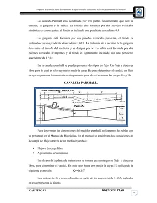 “Propuesta de diseño de planta de tratamiento de aguas residuales en la cuidad de Jocoro, departamento de Morazán”
CAPITULO VI DISEÑO DE PTAR
95
La canaleta Parshall está constituida por tres partes fundamentales que son: la
entrada, la garganta y la salida. La entrada está formada por dos paredes verticales
simétricas y convergentes, el fondo es inclinado con pendiente ascendente 4:1
La garganta está formada por dos paredes verticales paralelas, el fondo es
inclinado con una pendiente descendente 2,67:1. La distancia de la sección de la garganta
determina el tamaño del medidor y se designa por w. La salida está formada por dos
paredes verticales divergentes y el fondo es ligeramente inclinado con una pendiente
ascendente de 17,9:1
En la canaleta parshall se pueden presentar dos tipos de flujo. Un flujo a descarga
libre para lo cual es solo necesario medir la carga Ha para determinar el caudal; un flujo
en que se presenta la sumersión o ahogamiento para el cual se toman las cargas Ha y Hb.
CANALETA PARSHALL.
Para determinar las dimensiones del medidor parshall, utilizaremos las tablas que
se presentan en el Manual de Hidráulica. En el manual se establecen dos condiciones de
descarga del flujo a través de un medidor parshall:
• Flujo o descarga libre
• Agotamiento o Sumersión
En el caso de la planta de tratamiento se tomara en cuenta que es flujo o descarga
libre, para determinar el caudal. En este caso basta con medir la carga H, utilizando la
siguiente expresión: Q = K Hn
Los valores de K y n son obtenidos a partir de los anexos, tabla 1, 2,3, incluidos
en esta propuesta de diseño.
 