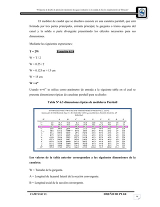 “Propuesta de diseño de planta de tratamiento de aguas residuales en la cuidad de Jocoro, departamento de Morazán”
CAPITULO VI DISEÑO DE PTAR
96
El medidor de caudal que se diseñara consiste en una canaleta parshall, que está
formada por tres partes principales, entrada principal, la garganta o tramo angosto del
canal y la salida o parte divergente presentando los cálculos necesarios para sus
dimensiones.
Mediante las siguientes expresiones:
T = 2W Ecuación 6.14
W = T / 2
W = 0.25 / 2
W = 0.125 m ≈ 15 cm
W = 15 cm
W = 6”
Usando w=6” se utiliza como parámetro de entrada a la siguiente tabla en el cual se
presenta dimensiones típicas de canaletas parshall para su diseño:
Tabla Nº 6.3 dimensiones típicas de medidores Parshall
Los valores de la tabla anterior corresponden a las siguientes dimensiones de la
canaleta:
W = Tamaño de la garganta.
A = Longitud de la pared lateral de la sección convergente.
B = Longitud axial de la sección convergente.
 
