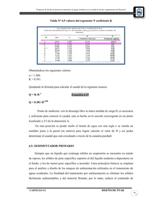 “Propuesta de diseño de planta de tratamiento de aguas residuales en la cuidad de Jocoro, departamento de Morazán”
CAPITULO VI DISEÑO DE PTAR
98
Tabla Nº 6.5 valores del exponente N coeficiente K
Obteniéndose los siguientes valores:
n = 1.580.
K = 0.381.
Quedando la fórmula para calcular el caudal de la siguiente manera
Q = K H n
Ecuación 6.15
Q = 0.381 H1.580
Punto de medición: con la descarga libre la única medida de carga H, es necesaria
y suficiente para conocer el caudal, esta es hecha en la sección convergente en un punto
localizado a 2/3 de la dimensión A.
En esta posición se puede medir el tirante de agua con una regla o se instala un
medidor junto a la pared (en metros) para lograr calcular el valor de H y así poder
determinar el caudal que está circulando a través de la canaleta parshall.
6.5. SEDIMENTADOR PRIMARIO
Siempre que un líquido que contenga sólidos en suspensión se encuentre en estado
de reposo, los sólidos de peso específico superior al del líquido tenderán a depositarse en
el fondo, y los de menor peso específico a ascender. Estos principios básicos se emplean
para el análisis y diseño de los tanques de sedimentación utilizados en el tratamiento de
aguas residuales. La finalidad del tratamiento por sedimentación es eliminar los sólidos
fácilmente sedimentables y del material flotante; por lo tanto, reducir el contenido de
 