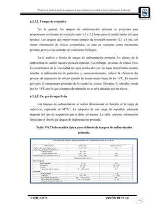 “Propuesta de diseño de planta de tratamiento de aguas residuales en la cuidad de Jocoro, departamento de Morazán”
CAPITULO VI DISEÑO DE PTAR
101
6.5.1.2. Tiempo de retención
Por lo general, los tanques de sedimentación primaria se proyectan para
proporcionar un tiempo de retención entre 1.5 a 2.5 horas para el caudal medio del agua
residual. Los tanques que proporcionan tiempos de retención menores (0.5 a 1 hr), con
menor eliminación de sólidos suspendidos, se usan en ocasiones como tratamiento
primario previo a las unidades de tratamiento biológico.
En el análisis y diseño de tanque de sedimentación primaria, los efectos de la
temperatura no suelen requerir atención especial. Sin embargo, en zonas de climas fríos,
los incrementos de la viscosidad del agua producidos por las bajas temperaturas pueden
retardar la sedimentación de partículas y, consecuentemente, reducir la eficiencia del
proceso de separación de sólidos cuando las temperaturas bajen de los 10ºC. En nuestro
proyecto, la temperatura promedio de la ciudad de Jocoro, Morazán, El salvador, ronda
por los 38ºC, por lo que el tiempo de retención no se verá afectado por ese factor.
6.5.1.3. Cargas de superficies
Los tanques de sedimentación se suelen dimensionar en función de la carga de
superficie, expresada en M3
/M2
. La adopción de una carga de superficie adecuada
depende del tipo de suspensión que se deba sedimentar. La tabla presenta información
típica para el diseño de tanques de sedimentación primaria.
Tabla Nº6.7 Información típica para el diseño de tanques de sedimentación
primaria.
 
