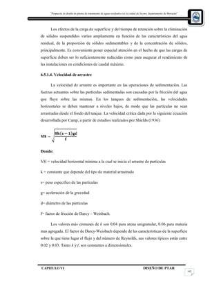 “Propuesta de diseño de planta de tratamiento de aguas residuales en la cuidad de Jocoro, departamento de Morazán”
CAPITULO VI DISEÑO DE PTAR
102
Los efectos de la carga de superficie y del tiempo de retención sobre la eliminación
de sólidos suspendidos varían ampliamente en función de las características del agua
residual, de la proporción de sólidos sedimentables y de la concentración de sólidos,
principalmente. Es conveniente poner especial atención en el hecho de que las cargas de
superficie deben ser lo suficientemente reducidas como para asegurar el rendimiento de
las instalaciones en condiciones de caudal máximo.
6.5.1.4. Velocidad de arrastre
La velocidad de arrastre es importante en las operaciones de sedimentación. Las
fuerzas actuantes sobre las partículas sedimentadas son causadas por la fricción del agua
que fluye sobre las mismas. En los tanques de sedimentación, las velocidades
horizontales se deben mantener a niveles bajos, de modo que las partículas no sean
arrastradas desde el fondo del tanque. La velocidad critica dada por la siguiente ecuación
desarrollada por Camp, a partir de estudios realizados por Shields (1936):
Donde:
VH = velocidad horizontal mínima a la cual se inicia el arrastre de partículas
k = constante que depende del tipo de material arrastrado
s= peso especifico de las partículas
g= aceleración de la gravedad
d= diámetro de las partículas
f= factor de fricción de Darcy – Weisbach.
Los valores más comunes de k son 0.04 para arena unigranular, 0.06 para materia
mas agregada. El factor de Darcy-Weisbach depende de las características de la superficie
sobre la que tiene lugar el flujo y del número de Reynolds, sus valores típicos están entre
0.02 y 0.03. Tanto k y f, son constantes a dimensionales.
 