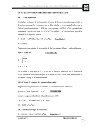 “Propuesta de diseño de planta de tratamiento de aguas residuales en la cuidad de Jocoro, departamento de Morazán”
CAPITULO VI DISEÑO DE PTAR
103
6.6 DIMENSIONAMIENTO DE SEDIMENTADOR PRIMARIO:
6.6.1. Área Superficial
Se diseñara un tanque de sedimentación primario de forma rectangular, cuyo diseño se
describe a continuación. Lo primero que se debe calcular es el área superficial necesaria.
Dado el caudal medio diario 12.42 lt/seg y que equivale a 1,073.09 m3
/dia y proponiendo
un valor de carga de superficie de 50 m³/m²*dia (tabla 6.7) se calcula el area superficial
necesaria de la siguiente manera:
A = Q/CS = (1,073.09 m3
/dia) / (50 m³/m²*dia ) Ecuación 6.16
A = 21.46 m²
Proponiendo una relación de largo/ancho de 4 a 1, se calcula el largo y ancho del tanque:
Por lo tanto, el largo será de 2.32 m por ser la distancia más corta con el objetivo de
evitar elementos estructurales (vigas) y el ancho será de 9.28 m, estas dimensiones se
redondean a 3 m y 10 m respectivamente.
6.6.2. Calculo de volumen del tanque sedimentador:
Proponiendo una profundidad de 4 metros, se calcula el volumen del tanque:
Volumen = 3m x 10m x 4m = 120 m³ Ecuación 6.18
La nueva carga superficial será utilizando ecuación 6.16:
CS = Q/A = (1,073.09 m3
/día) / (4 m * 10 m)
CS = 26.83 m3
/m²*día
6.6.3 Calculo del tiempo de retención:
Tr = Vol / Q = 120 m³ / 1,073.09 m3
/día Ecuación 6.19
 
