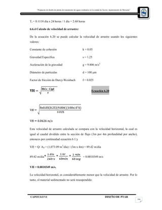 “Propuesta de diseño de planta de tratamiento de aguas residuales en la cuidad de Jocoro, departamento de Morazán”
CAPITULO VI DISEÑO DE PTAR
104
Tr = 0.1118 día x 24 horas / 1 día = 2.68 horas
6.6.4 Calculo de velocidad de arrastre:
De la ecuación 6.20 se puede calcular la velocidad de arrastre usando los siguientes
valores:
Constante de cohesión k = 0.05
Gravedad Especifica s = 1.25
Aceleración de la gravedad g = 9.806 m/s2
Diámetro de partículas d = 100 μm
Factor de fricción de Darcy-Weisbach f = 0.025
Ecuación 6.20
Esta velocidad de arrastre calculada se compara con la velocidad horizontal, la cual es
igual al caudal dividido entre la sección de flujo (3m por 4m profundidad por ancho),
entonces por continuidad ecuación 6.1:y
VH = Q/ AX = (1,073.09 m3
/día) / (3m x 4m) = 89.42 m/día
89.42 m/dia* * * = 0.0010349 m/s
VH = 0.0010349 m/s.
La velocidad horizontal, es considerablemente menor que la velocidad de arrastre. Por lo
tanto, el material sedimentado no será resuspendido.
 