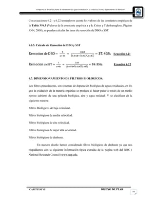 “Propuesta de diseño de planta de tratamiento de aguas residuales en la cuidad de Jocoro, departamento de Morazán”
CAPITULO VI DISEÑO DE PTAR
105
Con ecuaciones 6.21 y 6.22 tomando en cuenta los valores de las constantes empíricas de
la Tabla Nº6.5 (Valores de la constante empírica a y b, Crites y Tchobanoglous, Páginas
#304, 2000), se pueden calcular las tasas de remoción de DBO y SST:
6.6.5. Calculo de Remoción de DBO y SST
Ecuación 6.21
Ecuación 6.22
6.7. DIMENSIONAMIENTO DE FILTROS BIOLOGICOS.
Los filtros percoladores, son sistemas de depuración biológica de aguas residuales, en los
que la oxidación de la materia orgánica se produce al hacer pasar a través de un medio
poroso cubierto de una película biológica, aire y agua residual. Y se clasifican de la
siguiente manera:
Filtros Biológicos de baja velocidad.
Filtros biológicos de media velocidad.
Filtros biológicos de alta velocidad.
Filtros biológicos de súper alta velocidad.
Filtros biológicos de desbaste.
En nuestro diseño hemos considerado filtros biológicos de desbaste ya que nos
respaldamos con la siguiente información típica extraída de la pagina web del NRC (
National Research Council) www.nap.edu.
 