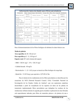 “Propuesta de diseño de planta de tratamiento de aguas residuales en la cuidad de Jocoro, departamento de Morazán”
CAPITULO VI DISEÑO DE PTAR
106
Para el dimensionamiento de los Filtros biológicos de desbaste los datos básicos son:
Medio de plástico
Área específica Av 40 - 80 m2 m-3
Peso específico ρ (2 - 3). 103 kg m-3
Espacio vacío 50 % del volumen del espacio.
- DBO = 302.01 mg/l – 33% = 202.35 mg/l
- Calidad deseada 60 mg/l/s
- Recirculación = 1 (f =1.65) ya que se trata de un filtro biológico de carga baja.
- Qmed día = 12.42 lt/seg y que equivale a 1,073.09 m3
/dia
Para el cálculo de los rendimientos de los filtros percoladores se describen por las
ecuaciones de NCR (National Research Council, USA) “Consulado Nacional de
Investigación de los Estados Unidos de América”, que son expresiones empíricas
desarrolladas a partir de recopilación de los registros de datos de las plantas de
tratamiento implementando filtros percoladores que trabajaban los residuos de las
instalaciones militares durante la segunda guerra mundial, la aplicación de estas fórmulas
está especialmente indicada, para filtros de materiales pétreos o de plastico de una o
 