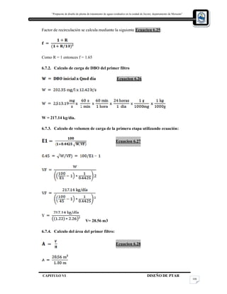 “Propuesta de diseño de planta de tratamiento de aguas residuales en la cuidad de Jocoro, departamento de Morazán”
CAPITULO VI DISEÑO DE PTAR
108
Factor de recirculación se calcula mediante la siguiente Ecuacion 6.25:
Como R = 1 entonces f = 1.65
6.7.2. Calculo de carga de DBO del primer filtro
Ecuacion 6.26
W = 217.14 kg/día.
6.7.3. Calculo de volumen de carga de la primera etapa utilizando ecuación:
Ecuacion 6.27
V= 28.56 m3
6.7.4. Calculo del área del primer filtro:
Ecuacion 6.28
 