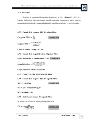 “Propuesta de diseño de planta de tratamiento de aguas residuales en la cuidad de Jocoro, departamento de Morazán”
CAPITULO VI DISEÑO DE PTAR
109
De donde se tomará un filtro con las dimensiones de L1 = 1.80 m y L2 = 8.82 m.≈
9.00 m. La longitud más corta ha sido asumida para evitar elementos de apoyo, para los
canales de distribución del agua residual en el primer filtro y satisface el área calculada.
6.7.5. Calculo de la carga de DBO del primer filtro:
Ecuacion 6.29
Carga de DBO = 7.63 Kg / m³ / día.
6.7.6. Calculo de la carga hidráulica del primer filtro:
Ecuacion 6.30
Carga hidráulica = 67.62 /día
6.7.7. CALCULO DEL SEGUNDO FILTRO
6.7.8. Calculo de la carga de DBO del segundo filtro:
W2 = (1 – E1) W1 Ecuacion 6.31
W2 = 119.43 Kg. /día
6.7.9. Calculo del volumen del segundo filtro:
Se utilizara la fórmula de Metcaly- Eddy (Pág. 467)
Ecuacion 6.32
 