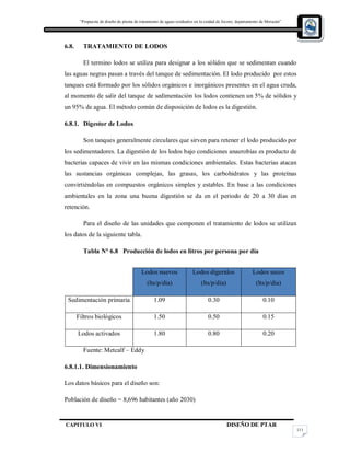 “Propuesta de diseño de planta de tratamiento de aguas residuales en la cuidad de Jocoro, departamento de Morazán”
CAPITULO VI DISEÑO DE PTAR
111
6.8. TRATAMIENTO DE LODOS
El termino lodos se utiliza para designar a los sólidos que se sedimentan cuando
las aguas negras pasan a través del tanque de sedimentación. El lodo producido por estos
tanques está formado por los sólidos orgánicos e inorgánicos presentes en el agua cruda,
al momento de salir del tanque de sedimentación los lodos contienen un 5% de sólidos y
un 95% de agua. El método común de disposición de lodos es la digestión.
6.8.1. Digestor de Lodos
Son tanques generalmente circulares que sirven para retener el lodo producido por
los sedimentadores. La digestión de los lodos bajo condiciones anaerobias es producto de
bacterias capaces de vivir en las mismas condiciones ambientales. Estas bacterias atacan
las sustancias orgánicas complejas, las grasas, los carbohidratos y las proteínas
convirtiéndolas en compuestos orgánicos simples y estables. En base a las condiciones
ambientales en la zona una buena digestión se da en el periodo de 20 a 30 días en
retención.
Para el diseño de las unidades que componen el tratamiento de lodos se utilizan
los datos de la siguiente tabla.
Tabla N° 6.8 Producción de lodos en litros por persona por día
Fuente: Metcalf – Eddy
6.8.1.1. Dimensionamiento
Los datos básicos para el diseño son:
Población de diseño = 8,696 habitantes (año 2030)
Lodos nuevos
(lts/p/día)
Lodos digeridos
(lts/p/día)
Lodos secos
(lts/p/día)
Sedimentación primaria 1.09 0.30 0.10
Filtros biológicos 1.50 0.50 0.15
Lodos activados 1.80 0.80 0.20
 