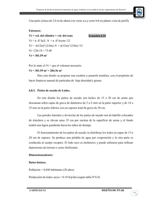 “Propuesta de diseño de planta de tratamiento de aguas residuales en la cuidad de Jocoro, departamento de Morazán”
CAPITULO VI DISEÑO DE PTAR
113
Una parte cónica de 2.0 m de altura (ver corte a-a y corte b-b en planos vista de perfil)
Entonces:
Vt = vol. del cilindro + vol. del cono Ecuacion 6.34
Vt = π .d² hcil. /4 + π .d² hcono /12
Vt = π(12m)² (2.0m) /4 + π(12m)² (2.0m) /12
Vt =226.19 + 75.40
Vt = 301.59 m³
Por lo tanto el Vt > que el volumen necesario.
Vt = 301.59 m³ > 284.36 m³
Para este diseño se propone una escalera y pasarela metálica, con el propósito de
hacer limpieza manual de partículas de baja densidad y grasas.
6.8.3. Patios de secado de Lodos.
En este diseño los patios de secado son lechos de 15 a 30 cm de arena que
descansan sobre capas de grava de diámetros de 3 a 6 mm en la parte superior y de 18 a
35 mm en la parte inferior con un espesor total de grava de 30 cm.
Las paredes laterales y divisorias de los patios de secado son de ladrillo colocados
de trinchera y se elevan unos 35 cm por encima de la superficie de arena y el fondo
tendrá una ligera pendiente hacia los tubos de drenaje.
El funcionamiento de los patios de secado se distribuye los lodos en capas de 15 a
20 cm de espesor. Se produce una pérdida de agua por evaporación y la otra parte es
conducida al cuerpo receptor. El lodo seco es inofensivo y puede utilizarse para rellenar
depresiones de terreno o como fertilizante.
Dimensionamiento:
Datos básicos.
Población = 8,696 habitantes (20 años)
Producción de lodos secos = 0.10 lt/p/día (según tabla N°6.8)
 