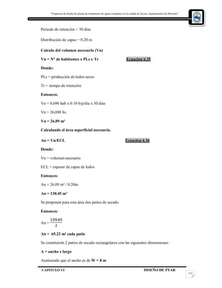 “Propuesta de diseño de planta de tratamiento de aguas residuales en la cuidad de Jocoro, departamento de Morazán”
CAPITULO VI DISEÑO DE PTAR
114
Periodo de retención = 30 días
Distribución de capas = 0.20 m
Calculo del volumen necesario (Vn)
Vn = N° de habitantes x PLs x Tr Ecuacion 6.35
Donde:
PLs = producción de lodos secos
Tr = tiempo de retención
Entonces:
Vn = 8,696 hab x 0.10 lt/p/día x 30 días
Vn = 26,088 lts
Vn = 26.09 m³
Calculando el área superficial necesaria.
An = Vn/ECL Ecuacion 6.36
Donde:
Vn = volumen necesario
ECL = espesor de capas de lodos
Entonces:
An = 26.09 m³ / 0.20m
An = 130.45 m²
Se proponen para esta área dos patios de secado.
Entonces:
An =
An = 65.23 m² cada patio
Se construirán 2 patios de secado rectangulares con las siguientes dimensiones:
A = ancho x largo
Asumiendo que el ancho es de W = 8 m
 