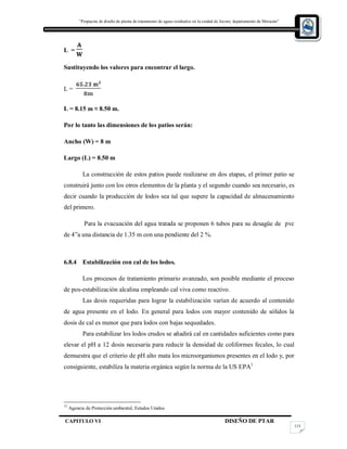 “Propuesta de diseño de planta de tratamiento de aguas residuales en la cuidad de Jocoro, departamento de Morazán”
CAPITULO VI DISEÑO DE PTAR
115
L =
Sustituyendo los valores para encontrar el largo.
L =
L = 8.15 m ≈ 8.50 m.
Por lo tanto las dimensiones de los patios serán:
Ancho (W) = 8 m
Largo (L) = 8.50 m
La construcción de estos patios puede realizarse en dos etapas, el primer patio se
construirá junto con los otros elementos de la planta y el segundo cuando sea necesario, es
decir cuando la producción de lodos sea tal que supere la capacidad de almacenamiento
del primero.
Para la evacuación del agua tratada se proponen 6 tubos para su desagüe de pvc
de 4”a una distancia de 1.35 m con una pendiente del 2 %.
6.8.4 Estabilización con cal de los lodos.
Los procesos de tratamiento primario avanzado, son posible mediante el proceso
de pos-estabilización alcalina empleando cal viva como reactivo.
Las dosis requeridas para lograr la estabilización varían de acuerdo al contenido
de agua presente en el lodo. En general para lodos con mayor contenido de sólidos la
dosis de cal es menor que para lodos con bajas sequedades.
Para estabilizar los lodos crudos se añadirá cal en cantidades suficientes como para
elevar el pH a 12 dosis necesaria para reducir la densidad de coliformes fecales, lo cual
demuestra que el criterio de pH alto mata los microorganismos presentes en el lodo y, por
consiguiente, estabiliza la materia orgánica según la norma de la US EPA1
13
Agencia de Protección ambiental, Estados Unidos
 