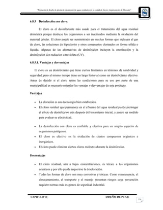 “Propuesta de diseño de planta de tratamiento de aguas residuales en la cuidad de Jocoro, departamento de Morazán”
CAPITULO VI DISEÑO DE PTAR
116
6.8.5 Desinfección con cloro.
El cloro es el desinfectante más usado para el tratamiento del agua residual
doméstica porque destruye los organismos a ser inactivados mediante la oxidación del
material celular. El cloro puede ser suministrado en muchas formas que incluyen el gas
de cloro, las soluciones de hipoclorito y otros compuestos clorinados en forma sólida o
líquida. Algunas de las alternativas de desinfección incluyen la ozonización y la
desinfección con radiación ultravioleta (UV).
6.8.5.1. Ventajas y desventajas
El cloro es un desinfectante que tiene ciertos limitantes en términos de salubridad y
seguridad, pero al mismo tiempo tiene un largo historial como un desinfectante efectivo.
Antes de decidir si el cloro reúne las condiciones para su uso por parte de una
municipalidad es necesario entender las ventajas y desventajas de este producto.
Ventajas
 La cloración es una tecnología bien establecida.
 El cloro residual que permanece en el efluente del agua residual puede prolongar
el efecto de desinfección aún después del tratamiento inicial, y puede ser medido
para evaluar su efectividad.
 La desinfección con cloro es confiable y efectiva para un amplio espectro de
organismos patógenos.
 El cloro es efectivo en la oxidación de ciertos compuestos orgánicos e
inorgánicos.
 El cloro puede eliminar ciertos olores molestos durante la desinfección.
Desventajas
 El cloro residual, aún a bajas concentraciones, es tóxico a los organismos
acuáticos y por ello puede requerirse la descloración.
 Todas las formas de cloro son muy corrosivas y tóxicas. Como consecuencia, el
almacenamiento, el transporte y el manejo presentan riesgos cuya prevención
requiere normas más exigentes de seguridad industrial.
 