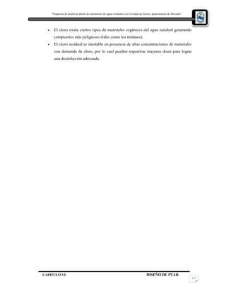 “Propuesta de diseño de planta de tratamiento de aguas residuales en la cuidad de Jocoro, departamento de Morazán”
CAPITULO VI DISEÑO DE PTAR
117
 El cloro oxida ciertos tipos de materiales orgánicos del agua residual generando
compuestos más peligrosos (tales como los metanos).
 El cloro residual es inestable en presencia de altas concentraciones de materiales
con demanda de cloro, por lo cual pueden requerirse mayores dosis para lograr
una desinfección adecuada.
 