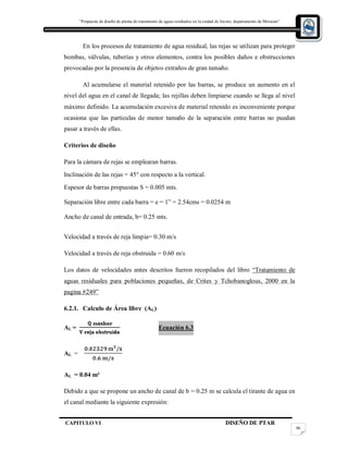 “Propuesta de diseño de planta de tratamiento de aguas residuales en la cuidad de Jocoro, departamento de Morazán”
CAPITULO VI DISEÑO DE PTAR
86
En los procesos de tratamiento de agua residual, las rejas se utilizan para proteger
bombas, válvulas, tuberías y otros elementos, contra los posibles daños e obstrucciones
provocadas por la presencia de objetos extraños de gran tamaño.
Al acumularse el material retenido por las barras, se produce un aumento en el
nivel del agua en el canal de llegada; las rejillas deben limpiarse cuando se llega al nivel
máximo definido. La acumulación excesiva de material retenido es inconveniente porque
ocasiona que las partículas de menor tamaño de la separación entre barras no puedan
pasar a través de ellas.
Criterios de diseño
Para la cámara de rejas se emplearan barras.
Inclinación de las rejas = 45° con respecto a la vertical.
Espesor de barras propuestas S = 0.005 mts.
Separación libre entre cada barra = e = 1” = 2.54cms = 0.0254 m
Ancho de canal de entrada, b= 0.25 mts.
Velocidad a través de reja limpia= 0.30 m/s
Velocidad a través de reja obstruida = 0.60 m/s
Los datos de velocidades antes descritos fueron recopilados del libro “Tratamiento de
aguas residuales para poblaciones pequeñas, de Crites y Tchobanoglous, 2000 en la
pagina #249”
6.2.1. Calculo de Área libre (AL)
AL = Ecuación 6.3
AL =
AL = 0.04 m²
Debido a que se propone un ancho de canal de b = 0.25 m se calcula el tirante de agua en
el canal mediante la siguiente expresión:
 