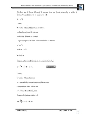 “Propuesta de diseño de planta de tratamiento de aguas residuales en la cuidad de Jocoro, departamento de Morazán”
CAPITULO VI DISEÑO DE PTAR
87
Debido a que la forma del canal de entrada tiene una forma rectangular se utiliza la
formula básica de descrita en la ecuación 6.2:
A = b * h
Donde:
A: el área del canal de entrada en metros.
b: el ancho del canal de entrada
h: el tirante del flujo en el canal
Luego despejando “h” de la ecuación anterior se obtiene:
h = A / b
h = 0.04 / 0.25
h = 0.20 m
Calculo de la suma de las separaciones entre barras bg:
Ecuación 6.4
Donde:
b = ancho del canal en mm.
bg = suma de las separaciones entre barras, mm.
e = separación entre barras, mm.
S = espesor de las barras, mm.
Despejando bg de ecuación 6.4:
 