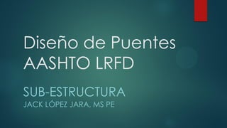 Diseño de Puentes
AASHTO LRFD
SUB-ESTRUCTURA
JACK LÓPEZ JARA, MS PE
 