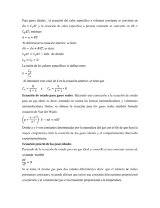 Para gases ideales, la ecuación del calor especifico a volumen constante se convierte en
𝑑𝑢 = 𝐶𝑣𝑑𝑇 y la ecuación de calor especifico a presión constante se convierte en 𝑑ℎ =
𝐶𝑝𝑑𝑇, entonces
ℎ = 𝑢 + 𝑅𝑇
Al diferenciar la ecuación anterior, se tiene
𝑑ℎ = 𝑑𝑢 + 𝑅𝑑𝑇, es decir
𝐶𝑝𝑑𝑇 = 𝐶𝑣𝑑𝑇 + 𝑅𝑑𝑇 𝑑𝑒 𝑑𝑜𝑛𝑑𝑒
𝐶𝑝 = 𝐶𝑣 + 𝑅
La razón de los calores específicos se define como
𝑘 =
𝐶𝑝
𝐶𝑣
Al introducir este valor de 𝑘 en la ecuación anterior, se tiene que
𝐶𝑣 =
𝑅
𝑘 − 1
𝑦 𝐶𝑝 =
𝑘
𝑘 − 1
∗ 𝑅
Ecuación de estado para gases reales. Haciendo una corrección a la ecuación de estado
para un gas ideal, es decir, tomando en cuenta las fuerzas intermoleculares y volúmenes
intermoleculares finitos, se obtiene la ecuación para los gases reales también llamada
ecuación de Van der Waals:
(𝑝 +
𝑎 ∙ 𝑛2
𝑉2
) ∙ 𝑉 − 𝑛𝑏 = 𝑛𝑅𝑇
Donde a y b son constantes determinadas por la naturaleza del gas con el fin de que haya la
mayor congruencia entre la ecuación de los gases ideales y el comportamiento observado
experimentalmente.
Ecuación general de los gases ideales
Partiendo de la ecuación de estado para un gas ideal y como R es una constante universal,
se puede escribir
𝑝𝑉
𝑛𝑇
= 𝑅
Si se toma el mismo gas para dos estados diferentes(es decir, que el número de moles
permanece constante), se puede afirmar que existe una constante directamente proporcional
a la presión y al volumen del gas e inversamente proporcional a la temperatura.
 