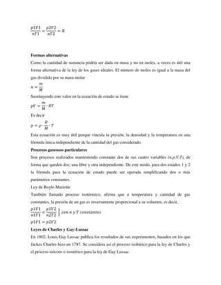 𝑝1𝑉1
𝑛𝑇1
=
𝑝2𝑉2
𝑛𝑇2
= 𝑅
Formas alternativas
Como la cantidad de sustancia podría ser dada en masa y no en moles, a veces es útil una
forma alternativa de la ley de los gases ideales. El número de moles es igual a la masa del
gas dividido por su masa molar
𝑛 =
𝑚
𝑀
Sustituyendo este valor en la ecuación de estado se tiene
𝑝𝑉 =
𝑚
𝑀
∙ 𝑅𝑇
Es decir
𝑝 = 𝜌 ∙
𝑅
𝑀
∙ 𝑇
Esta ecuación es muy útil porque vincula la presión, la densidad y la temperatura en una
fórmula única independiente de la cantidad del gas considerado.
Procesos gaseosos particulares
Son procesos realizados manteniendo constante dos de sus cuatro variables (n,p,V,T), de
forma que queden dos; una libre y otra independiente. De este modo, para dos estados 1 y 2
la fórmula para la ecuación de estado puede ser operada simplificando dos o más
parámetros constantes.
Ley de Boyle-Mariotte
También llamado proceso isotérmico, afirma que a temperatura y cantidad de gas
constantes, la presión de un gas es inversamente proporcional a su volumen, es decir,
𝑝1𝑉1
𝑛1𝑇1
=
𝑝1𝑉2
𝑛2𝑇2
} 𝑐𝑜𝑛 𝑛 𝑦 𝑇 𝑐𝑜𝑛𝑠𝑡𝑎𝑛𝑡𝑒𝑠
𝑝1𝑉1 = 𝑝2𝑉2
Leyes de Charles y Gay-Lussac
En 1802, Louis Gay Lussac publica los resultados de sus experimentos, basados en los que
Jackes Charles hizo en 1787. Se considera así el proceso isobárico para la ley de Charles y
el proceso isócoro o isostérico para la ley de Gay Lussac.
 