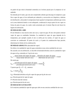 un grado tal que toda la humedad contenida en el mismo pasará por el compresor al ser
aspirado.
Se entiende por lo tanto, que este aire comprimido caliente que descarga el compresor y que
lleva vapor de agua, al irse enfriando por radiación y convección en el depósito y tuberías
de distribución y descender la temperatura hasta igualar la temperatura ambiente que exista
en la zona industrial donde se está trabajando, condensará la mayor parte de este vapor en
forma de gotas de agua, las cuales serán arrastradas por el mismo flujo de aire hacia los
lugares de utilización.
HUMEDAD DEL AIRE
El aire húmedo es una mezcla entre aire seco y vapor de agua. El aire solo puede contener
vapor de agua en cantidades limitadas. La cantidad de vapor de agua depende de la
temperatura, por ejemplo cuando el aire se enfría por las noches, el vapor de agua se
convierte en condensado. El punto de rocío y el punto de condensación bajo presión,
determinan los límites de la condensación.
HUMEDAD ABSOLUTA (densidad del vapor)
Se refiere a la cantidad de vapor de agua contenida en una cierta cantidad de aire seco.
De acuerdo con esta definición, se describe la humedad absoluta como la cantidad de vapor
de agua en kg, contenida en 1 kg de aire seco.
ℎ𝑎𝑏 =
𝑚𝑎𝑠𝑎 𝑚𝑜𝑙𝑎𝑟 𝑑𝑒𝑙 𝑣𝑎𝑝𝑜𝑟 𝑑𝑒 𝑎𝑔𝑢𝑎
𝑚𝑎𝑠𝑎 𝑚𝑜𝑙𝑎𝑟 𝑑𝑒𝑙 𝑎𝑖𝑟𝑒 𝑠𝑒𝑐𝑜
=
18 𝑚𝑜𝑙𝑒𝑠 𝑑𝑒 𝑣𝑎𝑝𝑜𝑟 𝑑𝑒 𝑎𝑔𝑢𝑎
28,8 𝑚𝑜𝑙𝑒𝑠 𝑑𝑒 𝑎𝑖𝑟𝑒 𝑠𝑒𝑐𝑜
= 0.625
De modo que
ℎ𝑎𝑏 =
𝑝𝑟𝑒𝑠𝑖ó𝑛 𝑝𝑎𝑟𝑐𝑖𝑎𝑙 𝑑𝑒 𝑣𝑎𝑝𝑜𝑟 𝑑𝑒 𝑎𝑔𝑢𝑎
𝑝𝑟𝑒𝑠𝑖ó𝑛 𝑝𝑎𝑟𝑐𝑖𝑎𝑙 𝑑𝑒 𝑎𝑖𝑟𝑒 𝑠𝑒𝑐𝑜
= 0.625
𝑃𝑎
𝑃𝑏
Y puesto que 𝑃𝑏 = 𝑃 − 𝑃
𝑎 , entonces
ℎ𝑎𝑏 = 0.625
𝑃
𝑎
𝑃 − 𝑃𝑎
ℎ𝑎𝑏= Humedad absoluta en kg de vapor de agua por kg de aire seco
𝑝𝑎= Presión parcial de vapor de agua
𝑃= Presión total del sistema
𝑝𝑏= Presión parcial de aire seco
HUMEDAD DE SATURACIÓN
Es la máxima cantidad de vapor de agua que cabe en una concreta cantidad de aire seco.
 