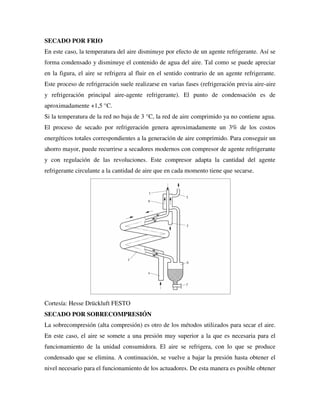 SECADO POR FRIO
En este caso, la temperatura del aire disminuye por efecto de un agente refrigerante. Así se
forma condensado y disminuye el contenido de agua del aire. Tal como se puede apreciar
en la figura, el aire se refrigera al fluir en el sentido contrario de un agente refrigerante.
Este proceso de refrigeración suele realizarse en varias fases (refrigeración previa aire-aire
y refrigeración principal aire-agente refrigerante). El punto de condensación es de
aproximadamente +1,5 °C.
Si la temperatura de la red no baja de 3 °C, la red de aire comprimido ya no contiene agua.
El proceso de secado por refrigeración genera aproximadamente un 3% de los costos
energéticos totales correspondientes a la generación de aire comprimido. Para conseguir un
ahorro mayor, puede recurrirse a secadores modernos con compresor de agente refrigerante
y con regulación de las revoluciones. Este compresor adapta la cantidad del agente
refrigerante circulante a la cantidad de aire que en cada momento tiene que secarse.
Cortesía: Hesse Drückluft FESTO
SECADO POR SOBRECOMPRESIÓN
La sobrecompresión (alta compresión) es otro de los métodos utilizados para secar el aire.
En este caso, el aire se somete a una presión muy superior a la que es necesaria para el
funcionamiento de la unidad consumidora. El aire se refrigera, con lo que se produce
condensado que se elimina. A continuación, se vuelve a bajar la presión hasta obtener el
nivel necesario para el funcionamiento de los actuadores. De esta manera es posible obtener
 