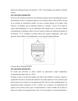 puntos de condensación que son inferiores a –60 °C. Sin embargo, este método es bastante
costoso.
SECADO POR ABSORCIÓN
En el caso del secado por absorción, una substancia química atrae la humedad que termina
disolviéndose en ella. La substancia química es una solución salina a base de NaCl. Se trata
de un secador de construcción sencilla, tal como se puede apreciar en la figura. Cabe
observar, sin embargo, que la substancia química se consume. 1 kg de sal es capaz de
retener aproximadamente 13 kg de condensado. Ello significa que es necesario rellenar
constantemente la substancia salina. Con este sistema, el punto de condensación puede ser
de máximo –15 °C. También es posible utilizar otros agentes refrigerantes, tales como
glicerina, ácido sulfúrico, tiza deshidratada y sal de magnesio hiperacidificado.
Cortesía: Hesse Drückluft FESTO
SECADO POR ADSORCIÓN
El secado por adsorción se utiliza cuando las aplicaciones exigen temperaturas
extremadamente bajas (entre 0 y -70°C).
El agente secante es un gel (por ejemplo, gel silícico) que también se consume, aunque es
regenerable. Por ello se necesitan dos depósitos de secado (deposito con dos cámaras) para
que los procesos de secado (A) y de regeneración (B) se lleven a cabo simultáneamente. La
regeneración puede conseguirse en frio o caliente. Los secadores con regeneración del
agente en frio cuestan menos, pero su funcionamiento es menos rentable. En la figura se
aprecia un secador con regeneración por calor. Los dos secadores se activan alternamente y
 
