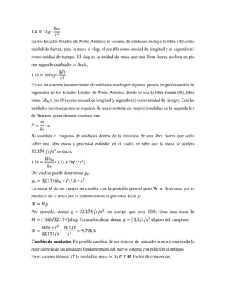 1𝑁 ≡ 1𝑘𝑔 ∙
1𝑚
𝑠2
En los Estados Unidos de Norte América el sistema de unidades incluye la libra (lb) como
unidad de fuerza, para la masa el slug, el pie (ft) como unidad de longitud y el segundo (s)
como unidad de tiempo. El slug es la unidad de masa que una libra fuerza acelera un pie
por segundo cuadrado, es decir,
1 𝑙𝑏 ≡ 1𝑠𝑙𝑢𝑔 ∙
1𝑓𝑡
𝑠2
Existe un sistema inconsecuente de unidades usado por algunos grupos de profesionales de
ingeniería en los Estados Unidos de Norte América donde se usa la libra fuerza (lb), libra
masa (𝑙𝑏𝑚), pie (ft) como unidad de longitud y segundo (s) como unidad de tiempo. Con las
unidades inconsecuentes se requiere de una constante de proporcionalidad en la segunda ley
de Newton, generalmente escrita como
𝐹 =
𝑚
𝑔0
∙ 𝑎
Al sustituir el conjunto de unidades dentro de la situación de una libra fuerza que actúa
sobre una libra masa a gravedad estándar en el vacío, se sabe que la masa se acelera
32.174 𝑓𝑡/𝑠2
es decir,
1 𝑙𝑏 =
1𝑙𝑏𝑚
𝑔0
∗ (32.174𝑓𝑡/𝑠2
)
Del cual se puede determinar 𝑔0:
𝑔0 = 32.174𝑙𝑏𝑚 ∗ 𝑓𝑡/𝑙𝑏 ∗ 𝑠2
La masa M de un cuerpo no cambia con la posición pero el peso W se determina por el
producto de la masa por la aceleración de la gravedad local g:
𝑊 = 𝑀𝑔
Por ejemplo, donde 𝑔 = 32.174 𝑓𝑡/𝑠2
, un cuerpo que pesa 10lb, tiene una masa de
𝑀 = (10𝑙𝑏/32.174)𝑠𝑙𝑢𝑔. En una localidad donde 𝑔 = 31.5𝑓𝑡/𝑠2
el peso del cuerpo es
𝑊 =
10𝑙𝑏 ∗ 𝑠2
32.174𝑓𝑡
∗
31.5𝑓𝑡
𝑠2
= 9.791𝑙𝑏
Cambio de unidades. Es posible cambiar de un sistema de unidades a otro conociendo la
equivalencia de las unidades fundamentales del nuevo sistema con relación al antiguo.
En el sistema técnico ST la unidad de masa es la U.T.M. Factor de conversión,
 
