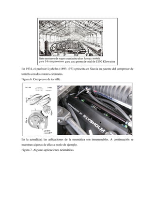 En 1934, el profesor Lysholm (1893-1973) presenta en Suecia su patente del compresor de
tornillo con dos rotores circulares.
Figura 6. Compresor de tornillo
En la actualidad las aplicaciones de la neumática son innumerables. A continuación se
muestran algunas de ellas a modo de ejemplo.
Figura 7. Algunas aplicaciones neumáticas
 