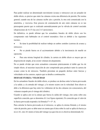 Para poder realizar un determinado movimiento (avance o retroceso) con un actuador de
doble efecto, es preciso que entre las cámaras exista una diferencia de presión. Por norma
general, cuando una de las cámaras recibe aire a presión, la otra está comunicada con la
atmósfera, y viceversa. Este proceso de conmutación de aire entre cámaras no es tan
preocupante puesto que es realizado automáticamente por la válvula de control asociada
(disposiciones de 4 ó 5 vías con 2 ó 3 posiciones).
En definitiva, se puede afirmar que los actuadores lineales de doble efecto son los
componentes más habituales en el control neumático. Esto es debido a las siguientes
razones.
 Se tiene la posibilidad de realizar trabajo en ambos sentidos (carreras de avance y
retroceso).
 No se pierde fuerza en el accionamiento debido a la inexistencia de muelle en
oposición.
 Para una misma longitud de cilindro, la carrera en doble efecto es mayor que en
disposición de simple, al no existir volumen de alojamiento.
No se puede olvidar que estos actuadores consumen prácticamente el doble que los de
simple efecto, al necesitar inyección de aire comprimido para producir tanto la carrera de
avance como la de retroceso. También presentan un pequeño desfase entre fuerzas y
velocidades en las carreras, aspecto que se detalla a continuación.
DESFASE FUERZA / VELOCIDAD
En los actuadores lineales de doble efecto, se produce un desfase entre la fuerza provocada
a la salida y a la entrada del vástago, y lo mismo ocurre con la velocidad. Este efecto se
debe a la diferencia que hay entre los volúmenes de las dos cámaras (en consecuencia, del
volumen ocupado por el vástago del cilindro).
Cuando se aplica aire en la cámara que fuerza la salida del vástago, éste actúa sobre una
superficie conocida, que se denomina A1 (ver figura siguiente). Es conocido que el valor de
la fuerza provocada responde a la fórmula 𝐹 = 𝑃 ∙ 𝐴.
Para calcular la fuerza provocada en el retroceso, se aplica la misma fórmula y el mismo
valor de presión, pero se debe tener en cuenta que el área sobre la cual se aplica la fuerza ya
no es A1, sino A1 menos el área del vástago (ya que ésta no es efectiva) denominada A2.
 
