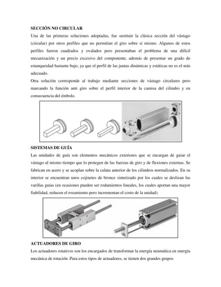 SECCIÓN NO CIRCULAR
Una de las primeras soluciones adoptadas, fue sustituir la clásica sección del vástago
(circular) por otros perfiles que no permitían el giro sobre sí mismo. Algunos de estos
perfiles fueron cuadrados y ovalados pero presentaban el problema de una difícil
mecanización y un precio excesivo del componente, además de presentar un grado de
estanqueidad bastante bajo, ya que el perfil de las juntas dinámicas y estáticas no es el más
adecuado.
Otra solución corresponde al trabajo mediante secciones de vástago circulares pero
marcando la función anti giro sobre el perfil interior de la camisa del cilindro y en
consecuencia del émbolo.
SISTEMAS DE GUÍA
Las unidades de guía son elementos mecánicos exteriores que se encargan de guiar el
vástago al mismo tiempo que lo protegen de las fuerzas de giro y de flexiones externas. Se
fabrican en acero y se acoplan sobre la culata anterior de los cilindros normalizados. En su
interior se encuentran unos cojinetes de bronce sintetizado por los cuales se deslizan las
varillas guías (en ocasiones pueden ser rodamientos lineales, los cuales aportan una mayor
fiabilidad, reducen el rozamiento pero incrementan el costo de la unidad).
ACTUADORES DE GIRO
Los actuadores rotativos son los encargados de transformar la energía neumática en energía
mecánica de rotación. Para estos tipos de actuadores, se tienen dos grandes grupos
 