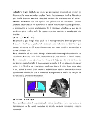 Actuadores de giro limitado, que son los que proporcionan movimiento de giro pero no
llegan a producir una revolución completa. Existen disposiciones de simple y doble efecto
para ángulos de giro de 90 grados, 180 grados, hasta un valor máximo de unos 300 grados.
Motores neumáticos, que son aquellos que proporcionan un movimiento rotatorio
constante. Se caracterizan por proporcionar un elevado número de revoluciones por minuto.
A continuación se explican detalladamente los 3 principales actuadores de giro que se
pueden encontrar en el mercado, los cuales representan a motores y actuadores de giro
limitado.
ACTUADOR DE PALETA
El actuador de giro de tipo paleta quizá sea el más representativo dentro del grupo que
forman los actuadores de giro limitado. Estos actuadores realizan un movimiento de giro
que rara vez supera los 270 grados, incorporando unos topes mecánicos que permiten la
regulación de este giro.
Están compuestos por una carcasa, en cuyo interior se encuentra una paleta que delimita las
dos cámaras. Solidario a esta paleta, se encuentra el eje, que atraviesa la carcasa exterior.
Es precisamente en este eje donde se obtiene el trabajo, en este caso en forma de
movimiento angular limitado. El funcionamiento es similar al de los actuadores lineales de
doble efecto. Al aplicar aire comprimido a una de sus cámaras, la paleta tiende a girar sobre
el eje, siempre y cuando exista diferencia de presión con respecto a la cámara contraria
(generalmente comunicada con la atmósfera). Si la posición es inversa, se consigue un
movimiento de giro en sentido contrario.
MOTORES DE PALETAS
Como ya se ha mencionado anteriormente, los motores neumáticos son los encargados de la
transformación de la energía neumática en energía mecánica (movimiento rotatorio
constante).
 