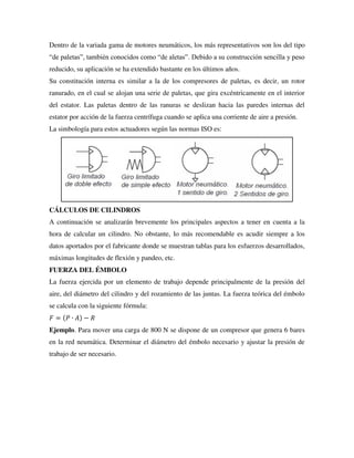 Dentro de la variada gama de motores neumáticos, los más representativos son los del tipo
“de paletas”, también conocidos como “de aletas”. Debido a su construcción sencilla y peso
reducido, su aplicación se ha extendido bastante en los últimos años.
Su constitución interna es similar a la de los compresores de paletas, es decir, un rotor
ranurado, en el cual se alojan una serie de paletas, que gira excéntricamente en el interior
del estator. Las paletas dentro de las ranuras se deslizan hacia las paredes internas del
estator por acción de la fuerza centrífuga cuando se aplica una corriente de aire a presión.
La simbología para estos actuadores según las normas ISO es:
CÁLCULOS DE CILINDROS
A continuación se analizarán brevemente los principales aspectos a tener en cuenta a la
hora de calcular un cilindro. No obstante, lo más recomendable es acudir siempre a los
datos aportados por el fabricante donde se muestran tablas para los esfuerzos desarrollados,
máximas longitudes de flexión y pandeo, etc.
FUERZA DEL ÉMBOLO
La fuerza ejercida por un elemento de trabajo depende principalmente de la presión del
aire, del diámetro del cilindro y del rozamiento de las juntas. La fuerza teórica del émbolo
se calcula con la siguiente fórmula:
𝐹 = (𝑃 ∙ 𝐴) − 𝑅
Ejemplo. Para mover una carga de 800 N se dispone de un compresor que genera 6 bares
en la red neumática. Determinar el diámetro del émbolo necesario y ajustar la presión de
trabajo de ser necesario.
 
